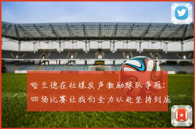 哈兰德在社媒发声激励球队争冠：四场比赛让我们全力以赴坚持到底