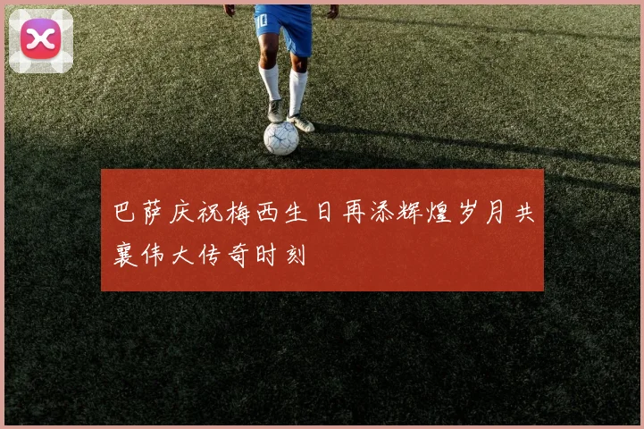 巴萨庆祝梅西生日再添辉煌岁月共襄伟大传奇时刻