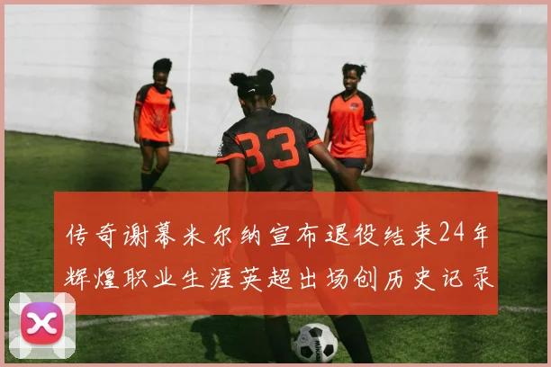传奇谢幕米尔纳宣布退役结束24年辉煌职业生涯英超出场创历史记录