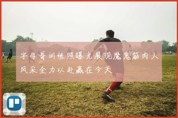 字母哥训练照曝光展现魔鬼筋肉人风采全力以赴赢在今天