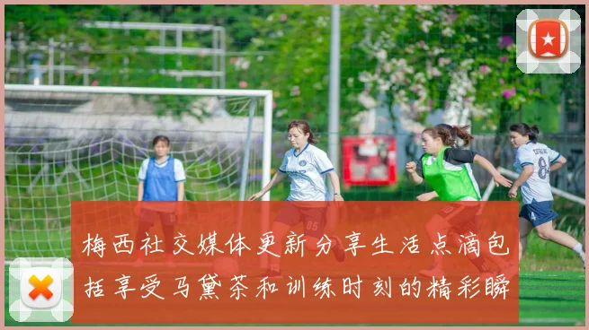 梅西社交媒体更新分享生活点滴包括享受马黛茶和训练时刻的精彩瞬间