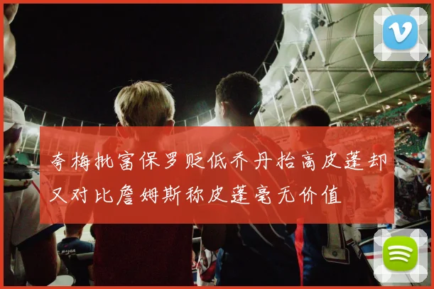 夸梅批富保罗贬低乔丹抬高皮蓬却又对比詹姆斯称皮蓬毫无价值