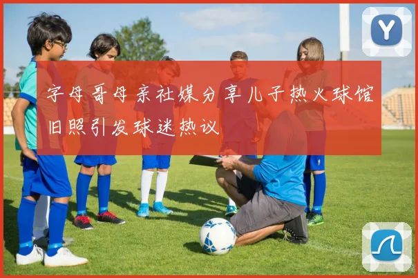 字母哥母亲社媒分享儿子热火球馆旧照引发球迷热议