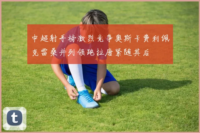 中超射手榜激烈竞争奥斯卡费利佩克雷桑并列领跑拉唐紧随其后