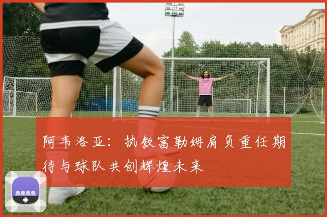 阿韦洛亚：执教富勒姆肩负重任期待与球队共创辉煌未来