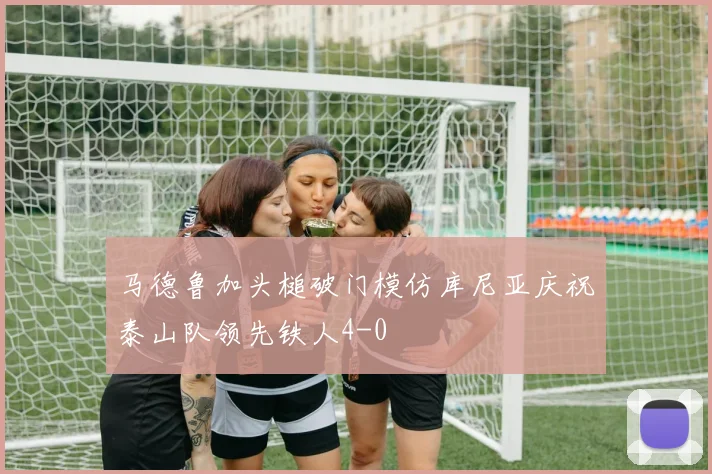 马德鲁加头槌破门模仿库尼亚庆祝泰山队领先铁人4-0