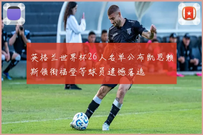 英格兰世界杯26人名单公布凯恩赖斯领衔福登等球员遗憾落选