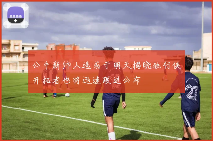 公牛新帅人选或于明天揭晓独行侠开拓者也将迅速跟进公布
