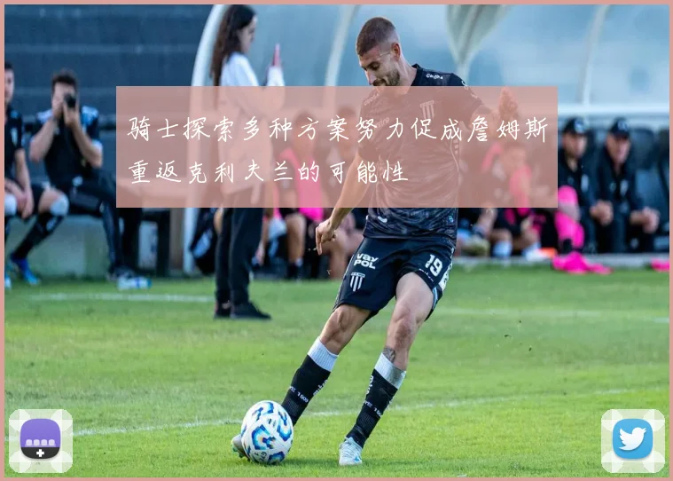骑士探索多种方案努力促成詹姆斯重返克利夫兰的可能性
