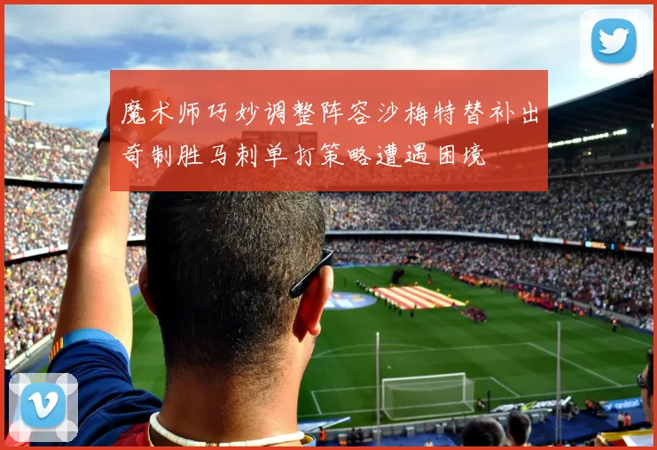 魔术师巧妙调整阵容沙梅特替补出奇制胜马刺单打策略遭遇困境