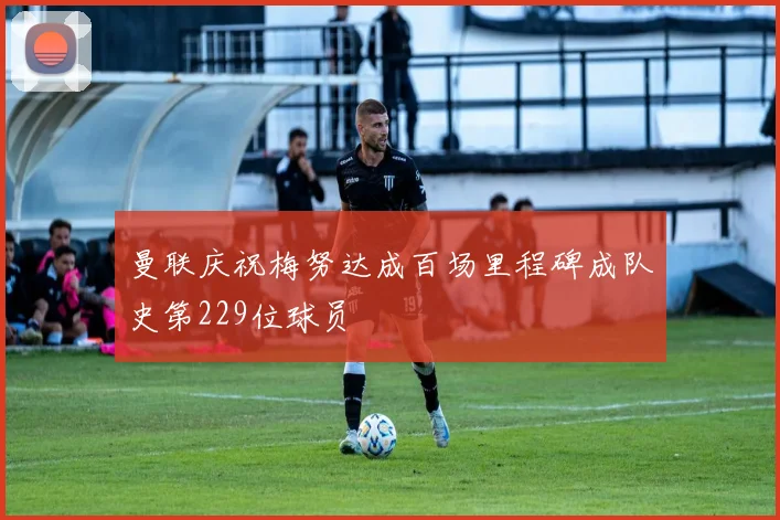 曼联庆祝梅努达成百场里程碑成队史第229位球员