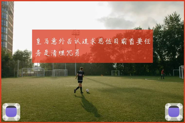 皇马意外否认追求恩佐目前首要任务是清理冗员