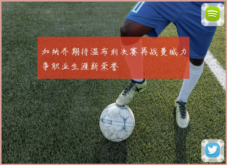 加纳乔期待温布利决赛再战曼城力争职业生涯新荣誉