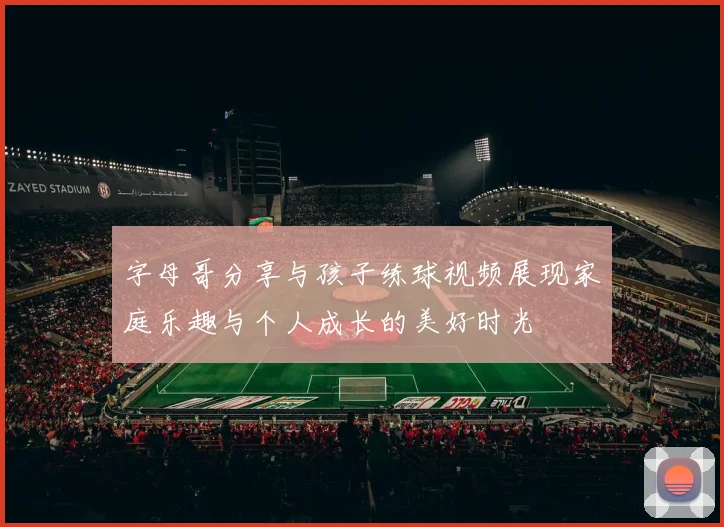 字母哥分享与孩子练球视频展现家庭乐趣与个人成长的美好时光
